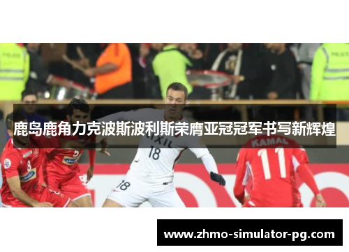 鹿岛鹿角力克波斯波利斯荣膺亚冠冠军书写新辉煌