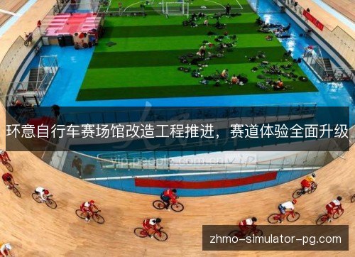 环意自行车赛场馆改造工程推进，赛道体验全面升级